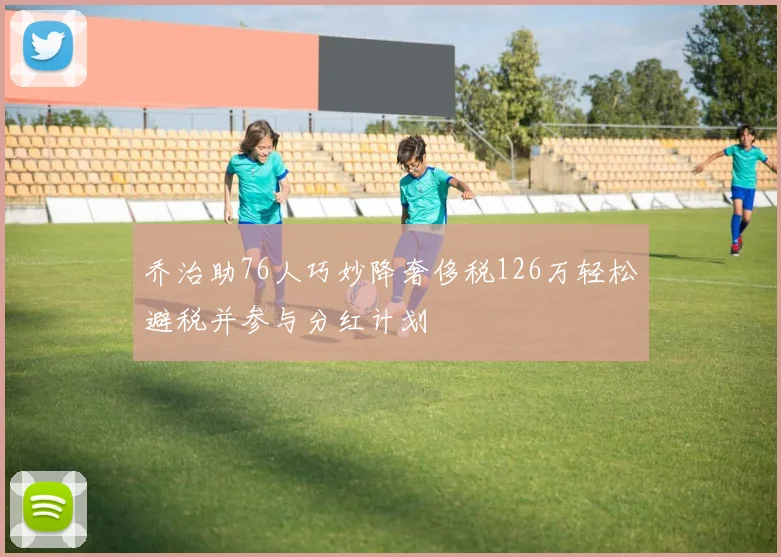 乔治助76人巧妙降奢侈税126万轻松避税并参与分红计划