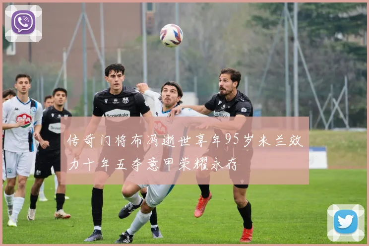 传奇门将布冯逝世享年95岁米兰效力十年五夺意甲荣耀永存