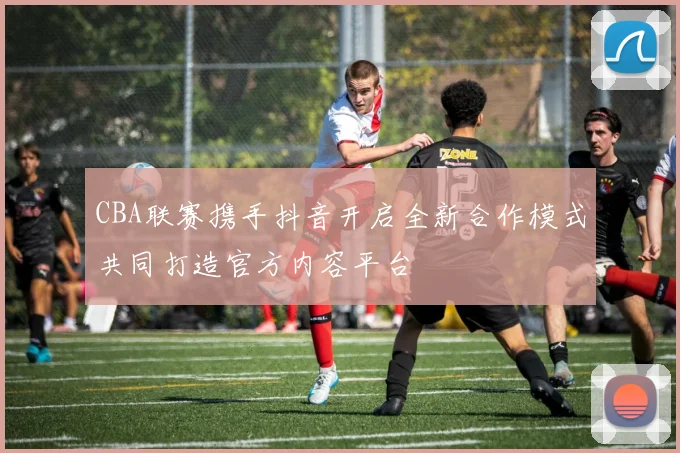 CBA联赛携手抖音开启全新合作模式共同打造官方内容平台