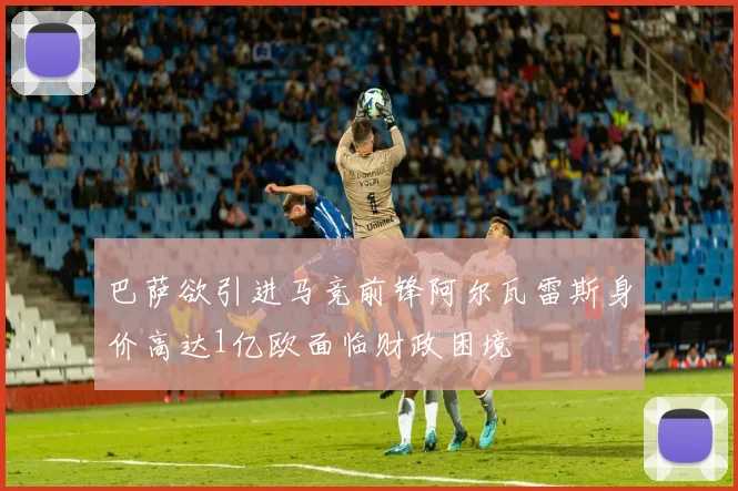 巴萨欲引进马竞前锋阿尔瓦雷斯身价高达1亿欧面临财政困境