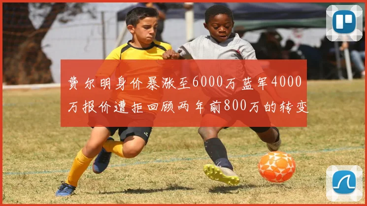 费尔明身价暴涨至6000万蓝军4000万报价遭拒回顾两年前800万的转变