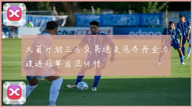 火箭计划三方交易送走范乔丹全力追逐冠军后卫怀特