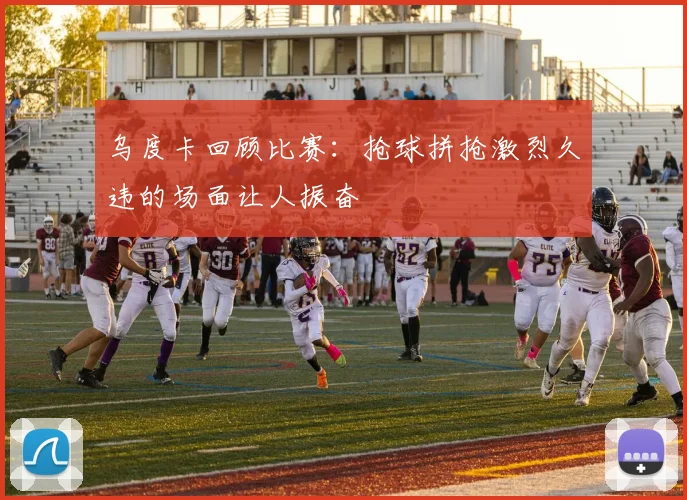 乌度卡回顾比赛：抢球拼抢激烈久违的场面让人振奋