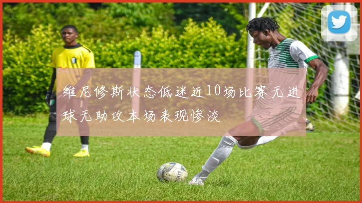 维尼修斯状态低迷近10场比赛无进球无助攻本场表现惨淡
