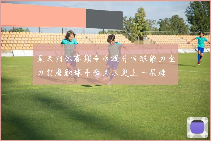 莱夫利休赛期专注提升传球能力全力打磨触球手感力求更上一层楼