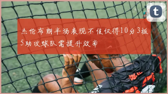 杰伦布朗半场表现不佳仅得10分3板5助攻球队需提升效率