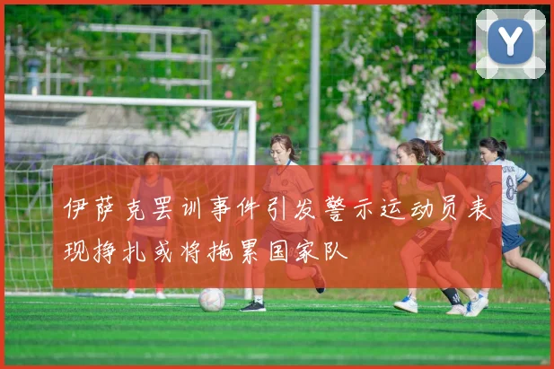 伊萨克罢训事件引发警示运动员表现挣扎或将拖累国家队