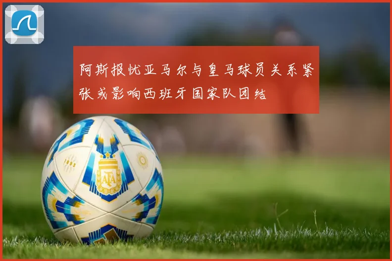 阿斯报忧亚马尔与皇马球员关系紧张或影响西班牙国家队团结