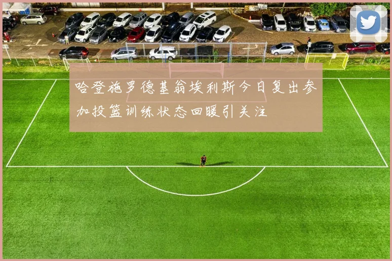 哈登施罗德基翁埃利斯今日复出参加投篮训练状态回暖引关注