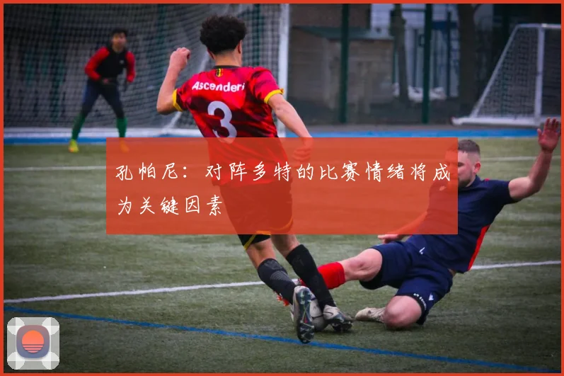 孔帕尼：对阵多特的比赛情绪将成为关键因素