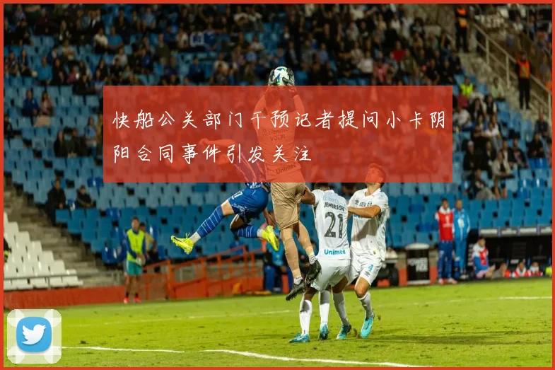 快船公关部门干预记者提问小卡阴阳合同事件引发关注